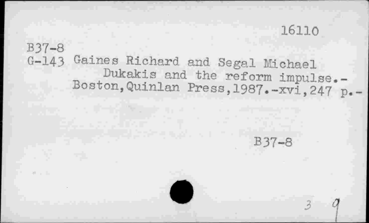 ﻿16110
B37-8
G-143 Gaines Richard and Segal Michael
Dukakis and the reform impulse.-
Boston,Quinlan Press,1987.-xvi,247 p
B37-8